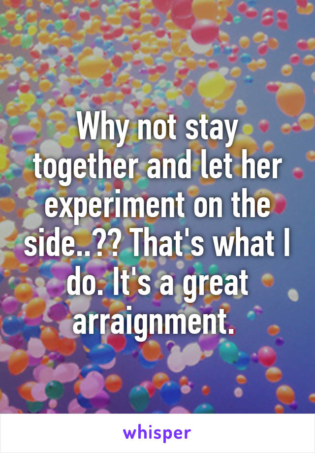 Why not stay together and let her experiment on the side..?? That's what I do. It's a great arraignment. 