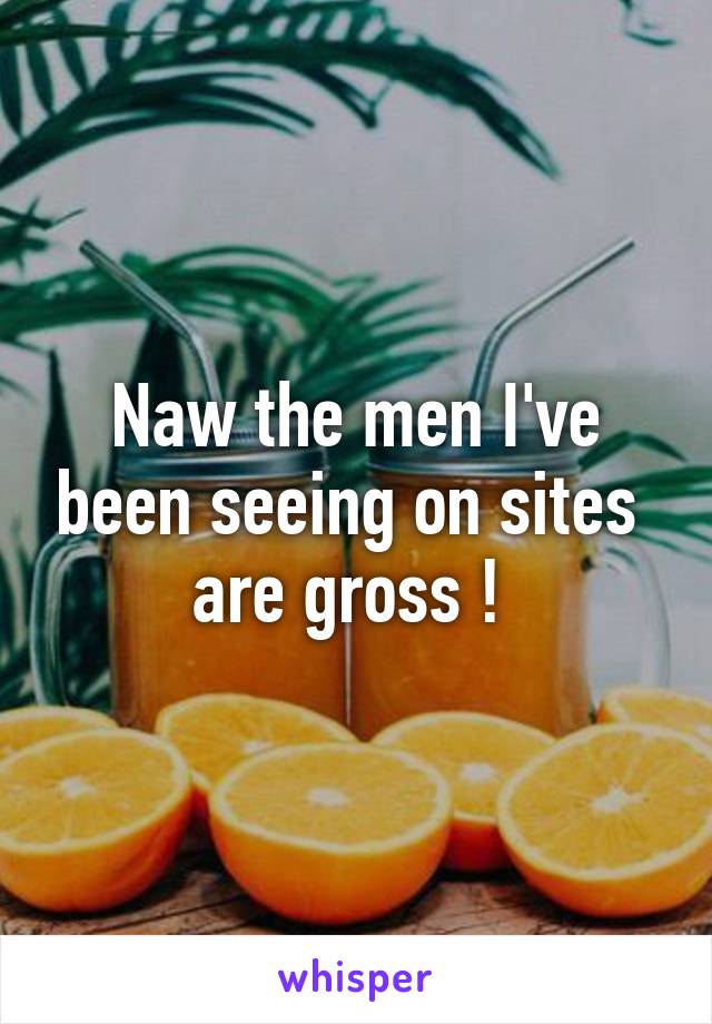 Naw the men I've been seeing on sites  are gross ! 