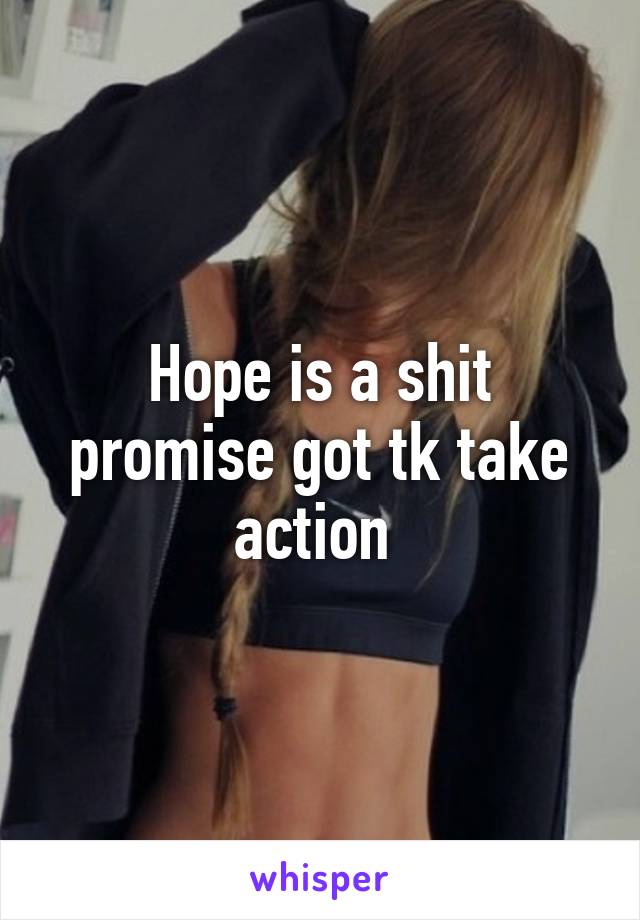 Hope is a shit promise got tk take action 