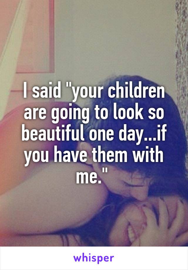 I said "your children are going to look so beautiful one day...if you have them with me." 