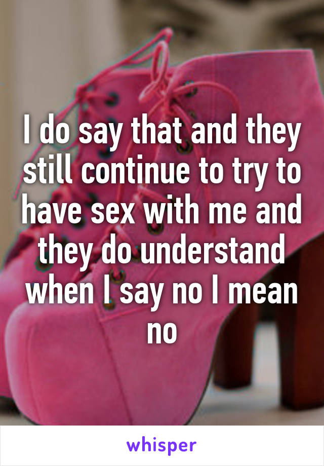 I do say that and they still continue to try to have sex with me and they do understand when I say no I mean no