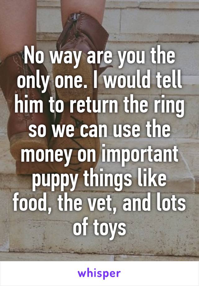 No way are you the only one. I would tell him to return the ring so we can use the money on important puppy things like food, the vet, and lots of toys