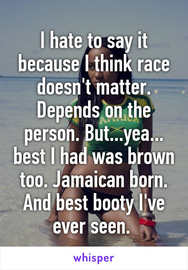 I hate to say it because I think race doesn't matter. Depends on the person. But...yea... best I had was brown too. Jamaican born. And best booty I've ever seen. 