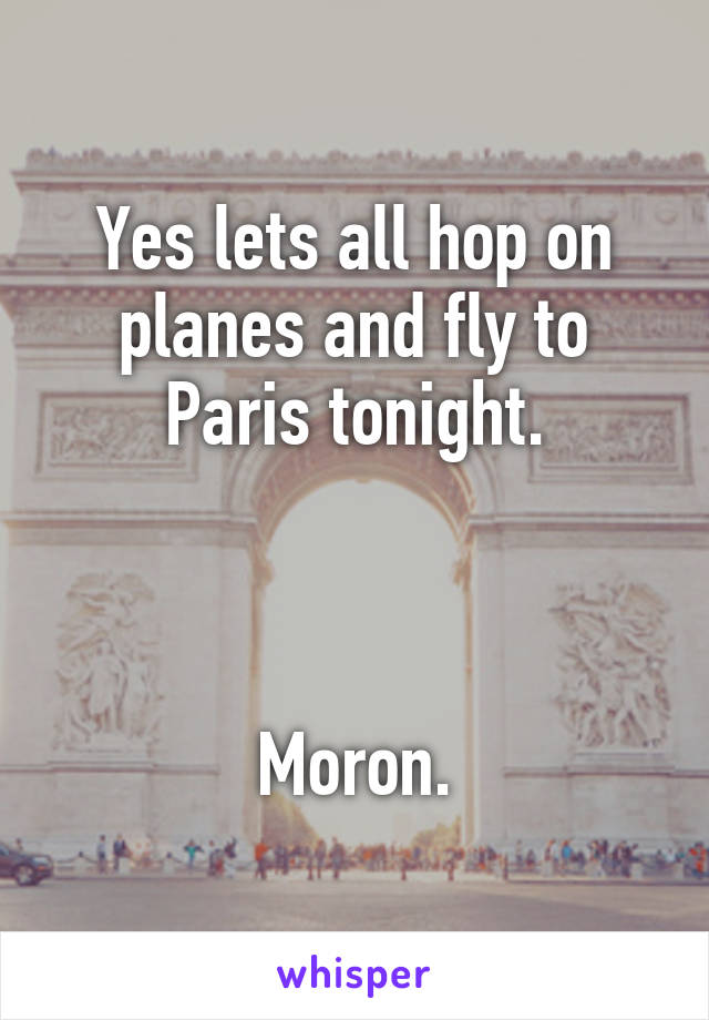 Yes lets all hop on planes and fly to Paris tonight.



Moron.