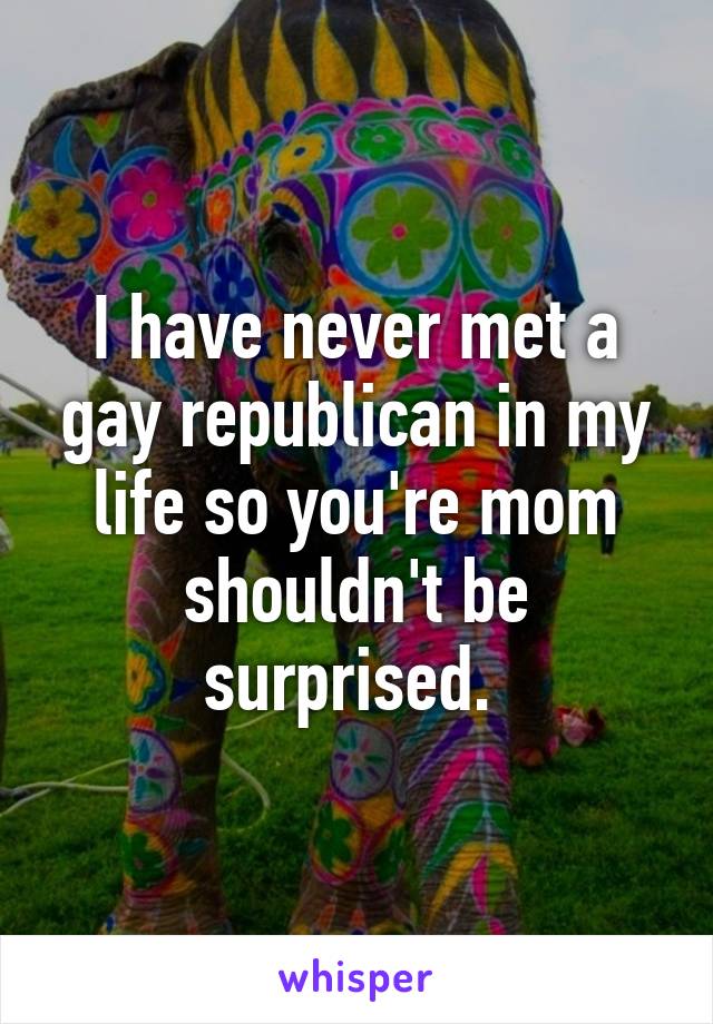 I have never met a gay republican in my life so you're mom shouldn't be surprised. 