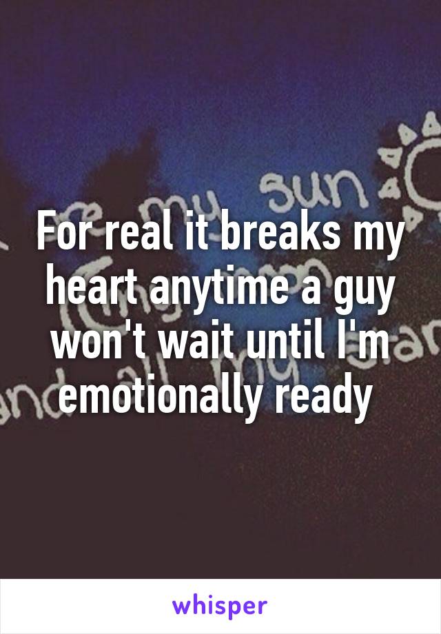 For real it breaks my heart anytime a guy won't wait until I'm emotionally ready 