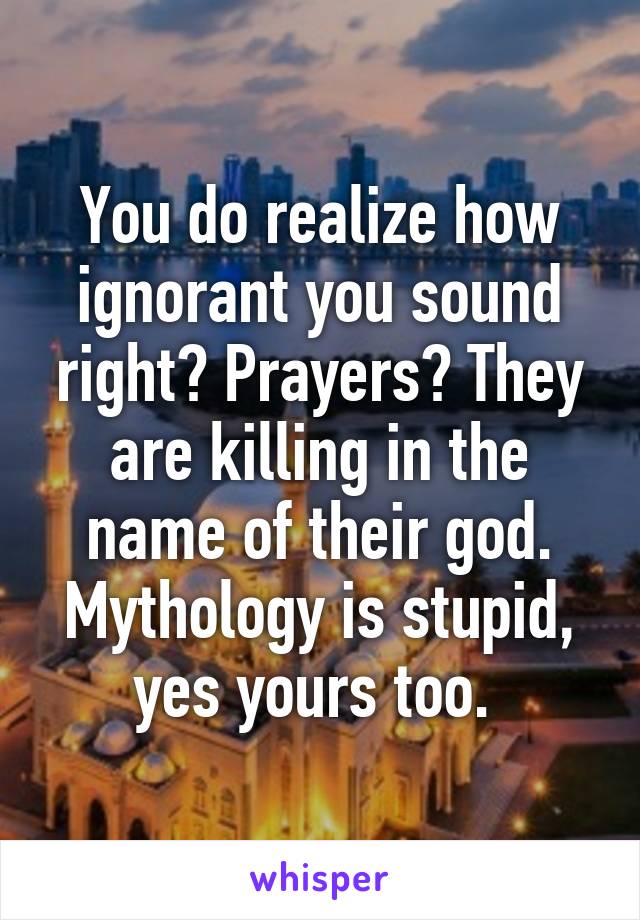 You do realize how ignorant you sound right? Prayers? They are killing in the name of their god. Mythology is stupid, yes yours too. 