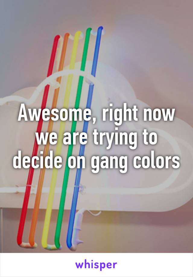 Awesome, right now we are trying to decide on gang colors