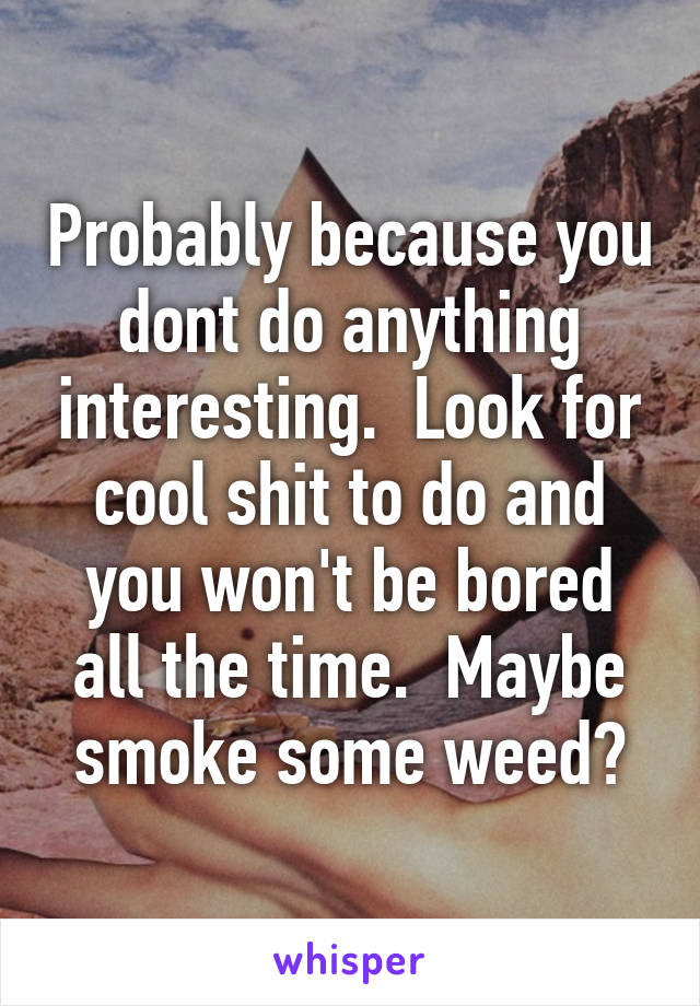 Probably because you dont do anything interesting.  Look for cool shit to do and you won't be bored all the time.  Maybe smoke some weed?