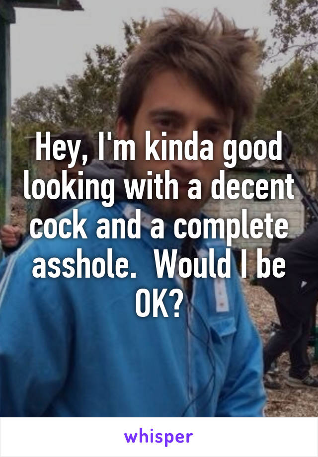 Hey, I'm kinda good looking with a decent cock and a complete asshole.  Would I be OK?