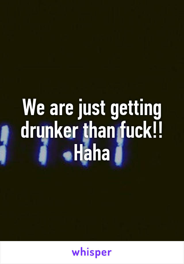 We are just getting drunker than fuck!! Haha