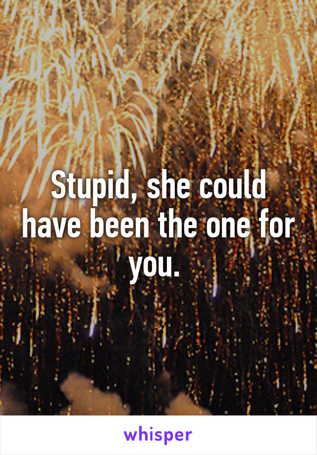 Stupid, she could have been the one for you. 