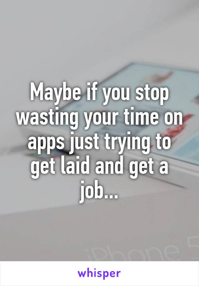Maybe if you stop wasting your time on apps just trying to get laid and get a job...