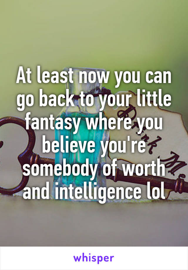 At least now you can go back to your little fantasy where you believe you're somebody of worth and intelligence lol