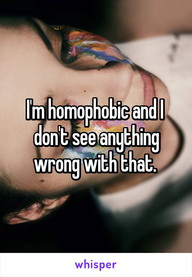 I'm homophobic and I  don't see anything wrong with that. 