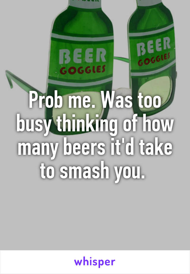 Prob me. Was too busy thinking of how many beers it'd take to smash you. 