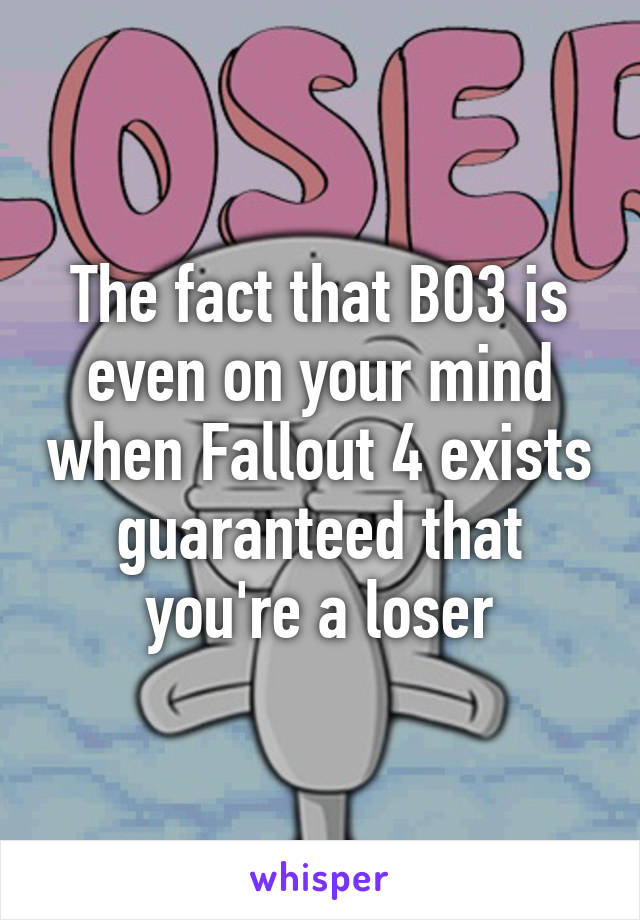 The fact that BO3 is even on your mind when Fallout 4 exists guaranteed that you're a loser