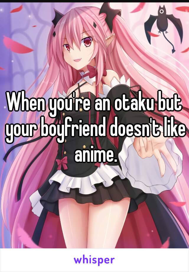 When you're an otaku but your boyfriend doesn't like anime.