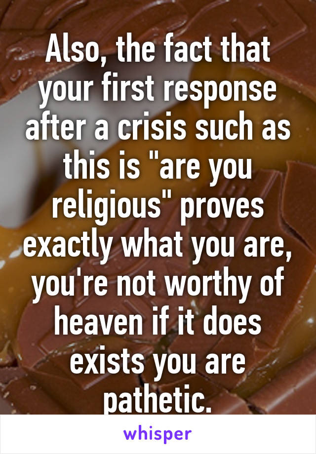 Also, the fact that your first response after a crisis such as this is "are you religious" proves exactly what you are, you're not worthy of heaven if it does exists you are pathetic.