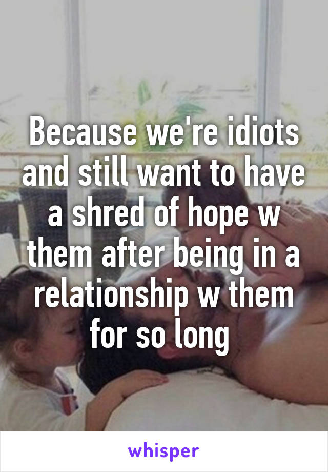Because we're idiots and still want to have a shred of hope w them after being in a relationship w them for so long 