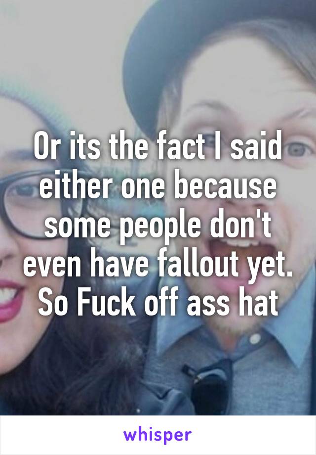 Or its the fact I said either one because some people don't even have fallout yet.  So Fuck off ass hat 