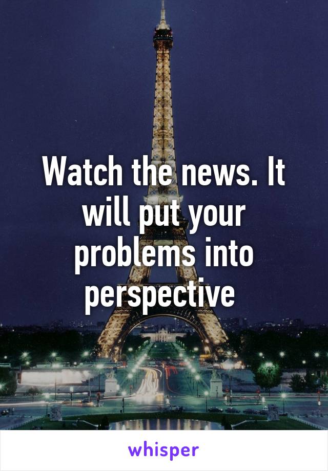 Watch the news. It will put your problems into perspective 