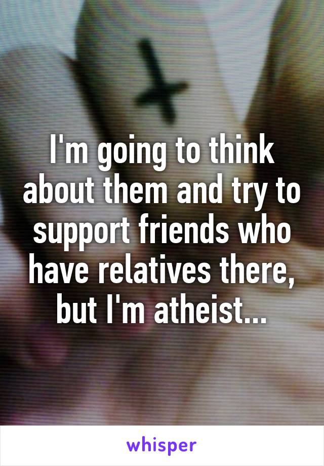 I'm going to think about them and try to support friends who have relatives there, but I'm atheist...