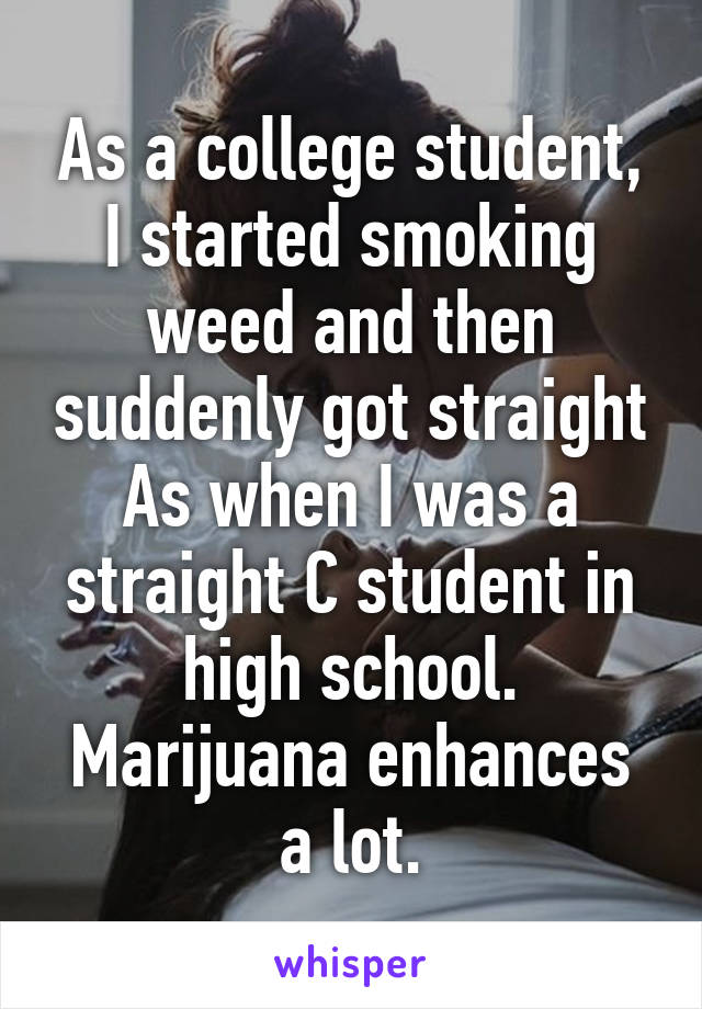 As a college student, I started smoking weed and then suddenly got straight As when I was a straight C student in high school. Marijuana enhances a lot.