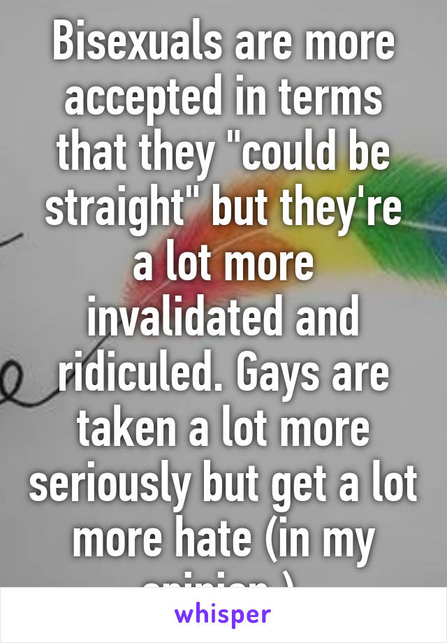 Bisexuals are more accepted in terms that they "could be straight" but they're a lot more invalidated and ridiculed. Gays are taken a lot more seriously but get a lot more hate (in my opinion.) 