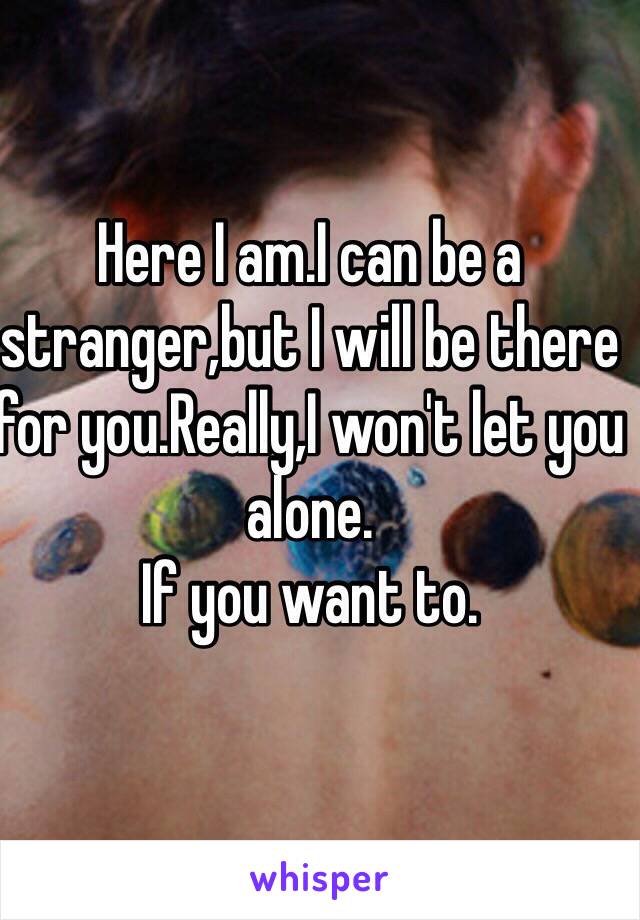 Here I am.I can be a stranger,but I will be there for you.Really,I won't let you alone.
If you want to.