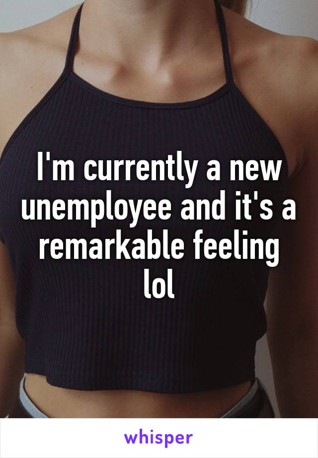 I'm currently a new unemployee and it's a remarkable feeling lol