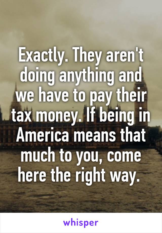 Exactly. They aren't doing anything and we have to pay their tax money. If being in America means that much to you, come here the right way. 