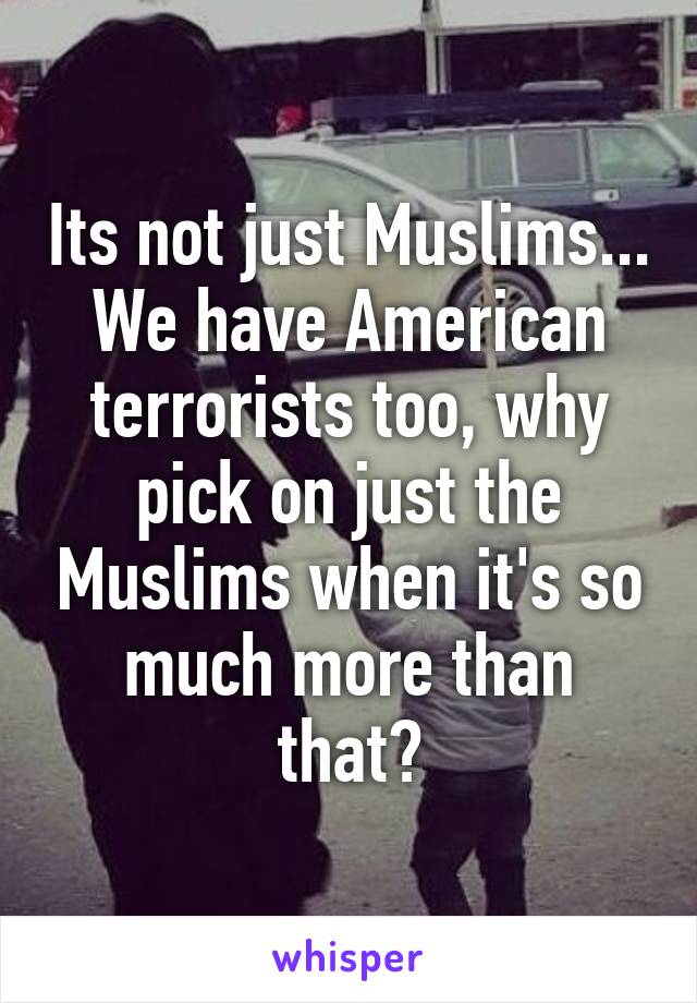 Its not just Muslims... We have American terrorists too, why pick on just the Muslims when it's so much more than that?
