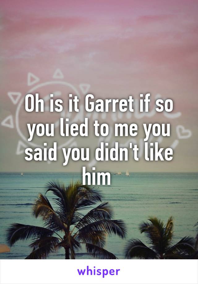 Oh is it Garret if so you lied to me you said you didn't like him 