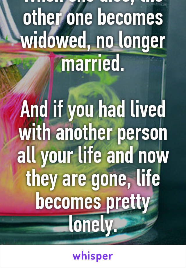 When one dies, the other one becomes widowed, no longer married.

And if you had lived with another person all your life and now they are gone, life becomes pretty lonely.

That's how