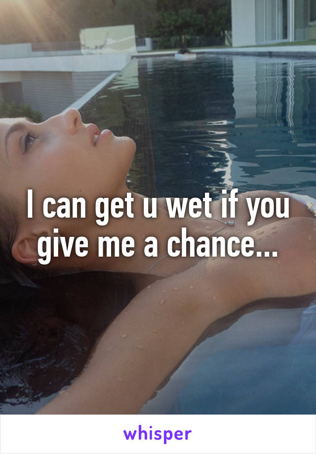 I can get u wet if you give me a chance...