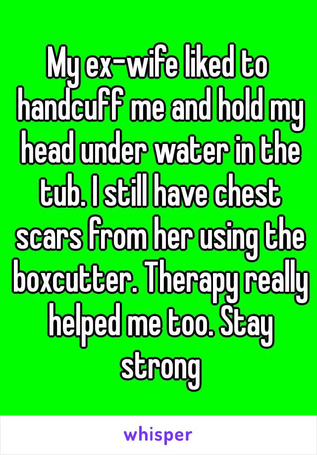 My ex-wife liked to handcuff me and hold my head under water in the tub. I still have chest scars from her using the boxcutter. Therapy really helped me too. Stay strong