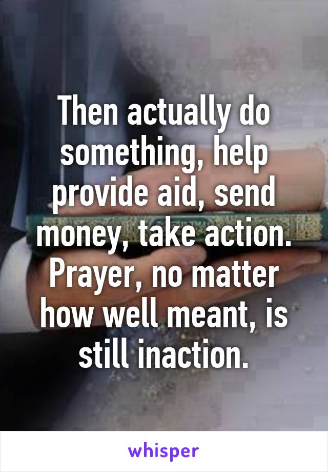 Then actually do something, help provide aid, send money, take action. Prayer, no matter how well meant, is still inaction.