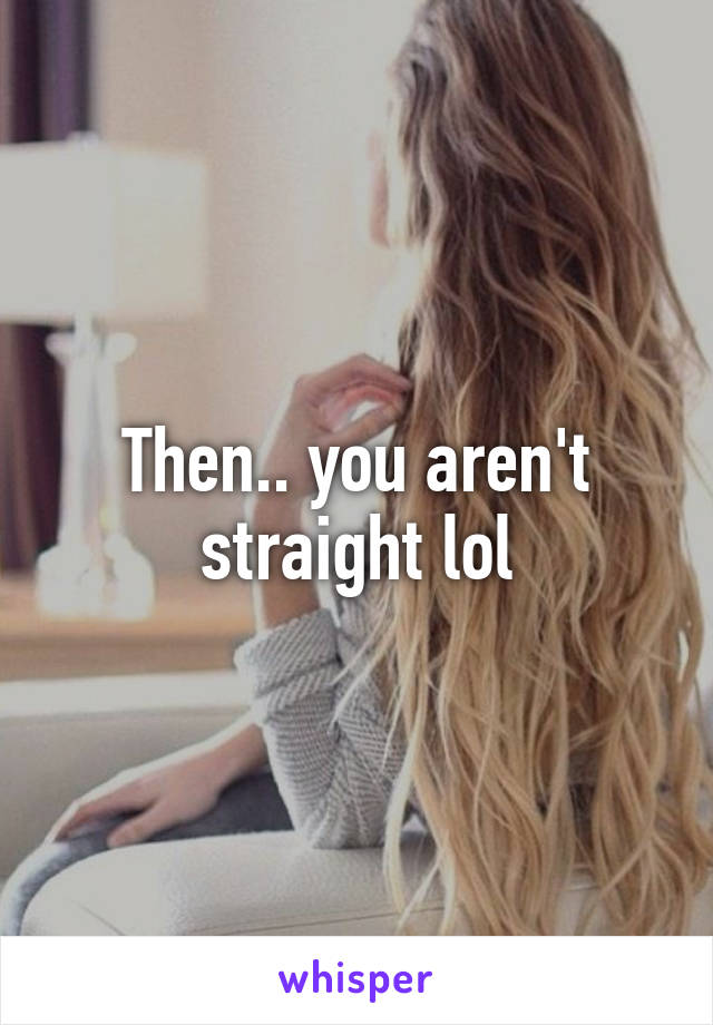 Then.. you aren't straight lol