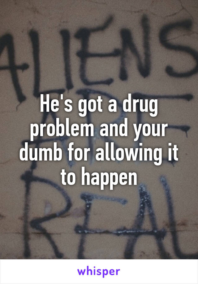 He's got a drug problem and your dumb for allowing it to happen