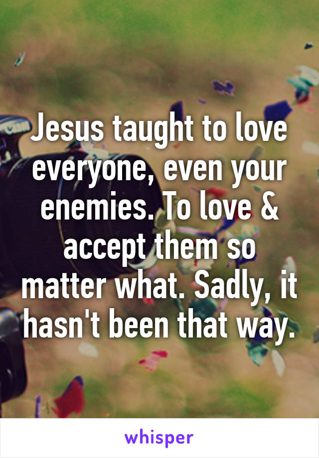 Jesus taught to love everyone, even your enemies. To love & accept them so matter what. Sadly, it hasn't been that way.
