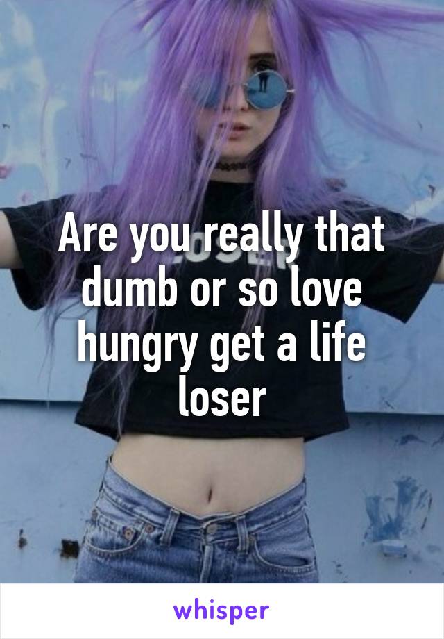 Are you really that dumb or so love hungry get a life loser