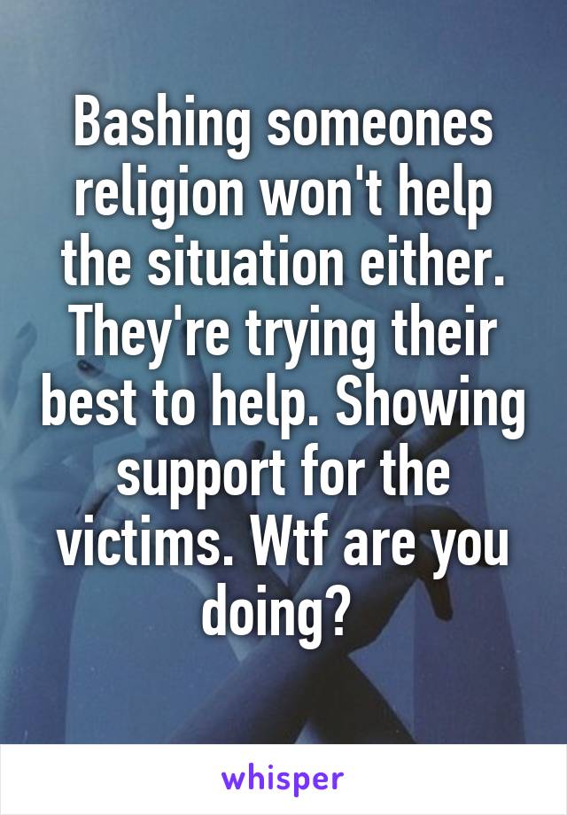 Bashing someones religion won't help the situation either. They're trying their best to help. Showing support for the victims. Wtf are you doing? 
