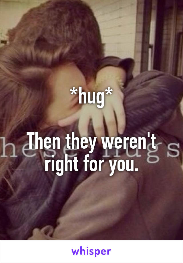 *hug*

Then they weren't right for you.