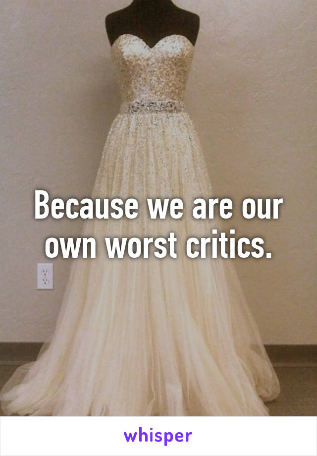 Because we are our own worst critics.