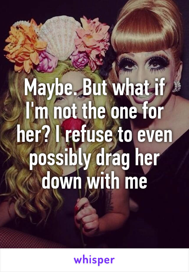Maybe. But what if I'm not the one for her? I refuse to even possibly drag her down with me