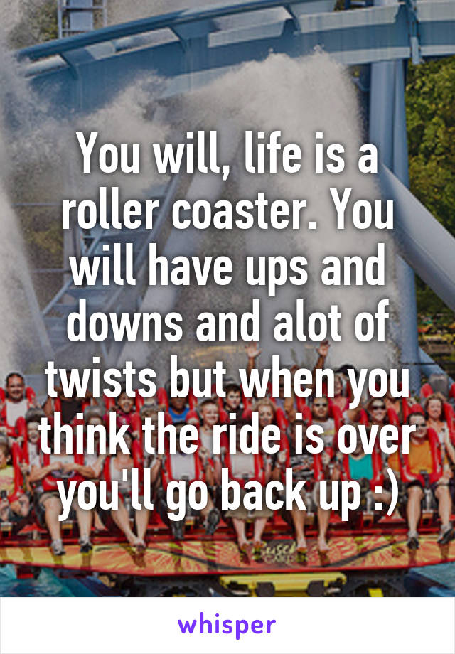 You will, life is a roller coaster. You will have ups and downs and alot of twists but when you think the ride is over you'll go back up :)