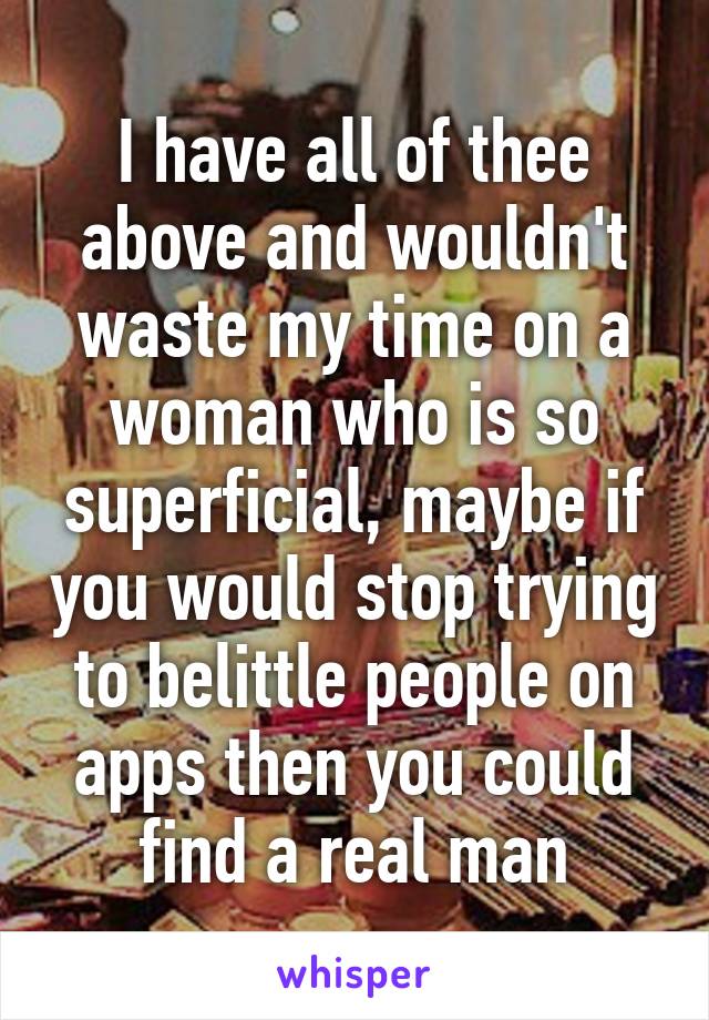 I have all of thee above and wouldn't waste my time on a woman who is so superficial, maybe if you would stop trying to belittle people on apps then you could find a real man