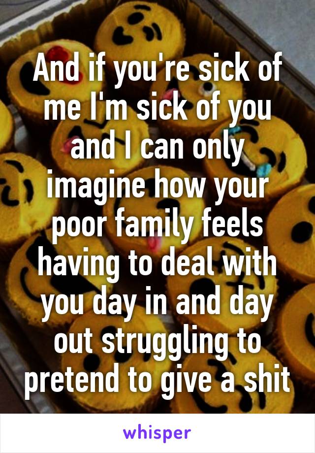 And if you're sick of me I'm sick of you and I can only imagine how your poor family feels having to deal with you day in and day out struggling to pretend to give a shit