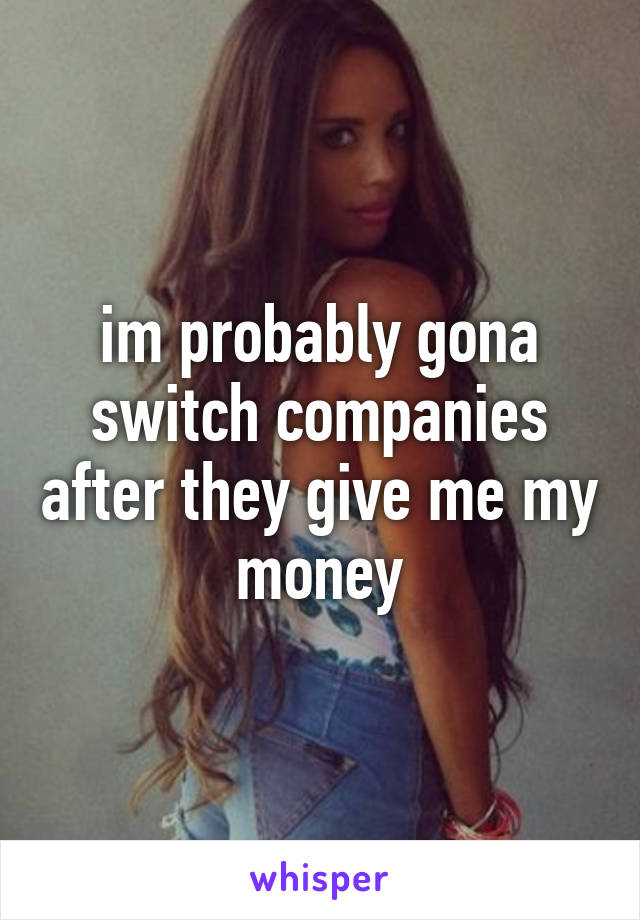 im probably gona switch companies after they give me my money